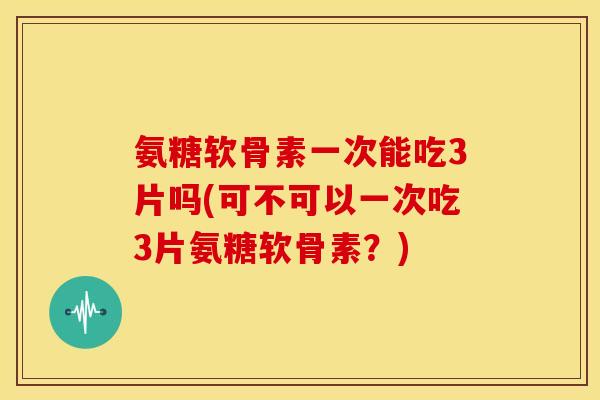 氨糖软骨素一次能吃3片吗(可不可以一次吃3片氨糖软骨素？)