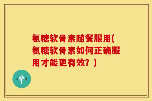 氨糖软骨素随餐服用(氨糖软骨素如何正确服用才能更有效？)