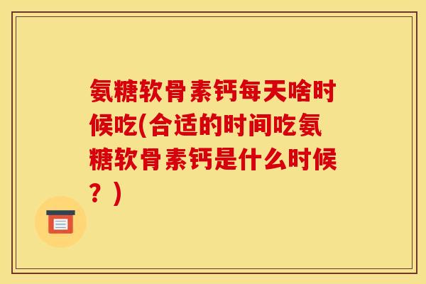 氨糖软骨素钙每天啥时候吃(合适的时间吃氨糖软骨素钙是什么时候?) 氨糖软骨素钙每天啥时候吃(合适的时间吃氨糖软骨素钙是什么时候?)