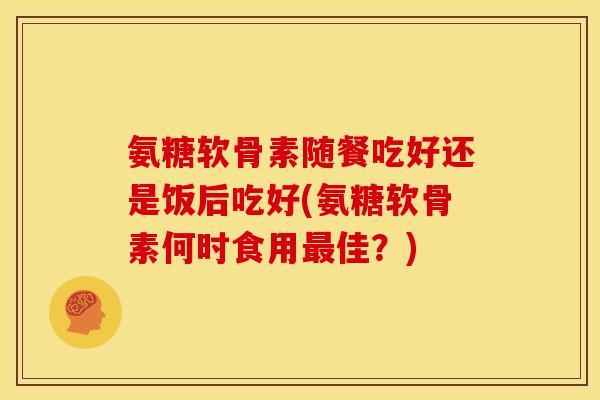 氨糖软骨素随餐吃好还是饭后吃好(氨糖软骨素何时食用佳?) 氨糖软骨素随餐吃好还是饭后吃好(氨糖软骨素何时食用佳?)