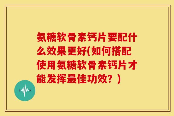 氨糖软骨素钙片要配什么效果更好(如何搭配使用氨糖软骨素钙片才能发挥佳功效?) 氨糖软骨素钙片要配什么效果更好(如何搭配使用氨糖软骨素钙片才能发挥佳功效?)