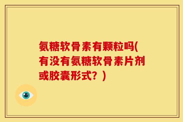 氨糖软骨素有颗粒吗(有没有氨糖软骨素片剂或胶囊形式?) 氨糖软骨素有颗粒吗(有没有氨糖软骨素片剂或胶囊形式?)