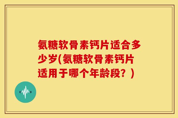 氨糖软骨素钙片适合多少岁(氨糖软骨素钙片适用于哪个年龄段？)