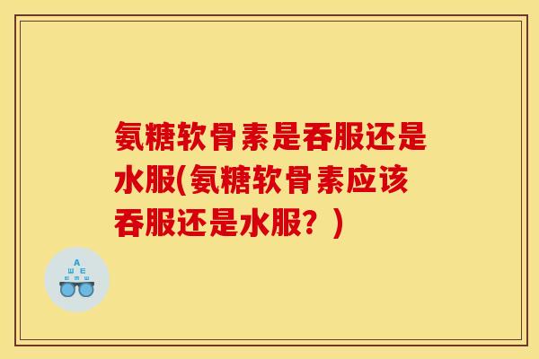 氨糖软骨素是吞服还是水服(氨糖软骨素应该吞服还是水服?) 氨糖软骨素是吞服还是水服(氨糖软骨素应该吞服还是水服?)