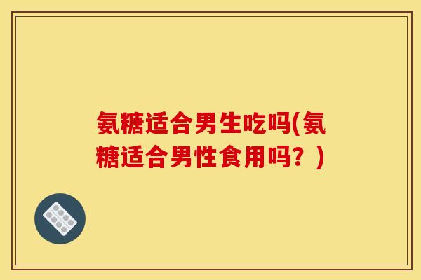 氨糖适合男生吃吗(氨糖适合男性食用吗?) 氨糖适合男生吃吗(氨糖适合男性食用吗?)