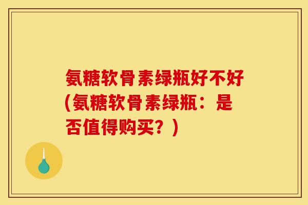 氨糖软骨素绿瓶好不好(氨糖软骨素绿瓶：是否值得购买？)