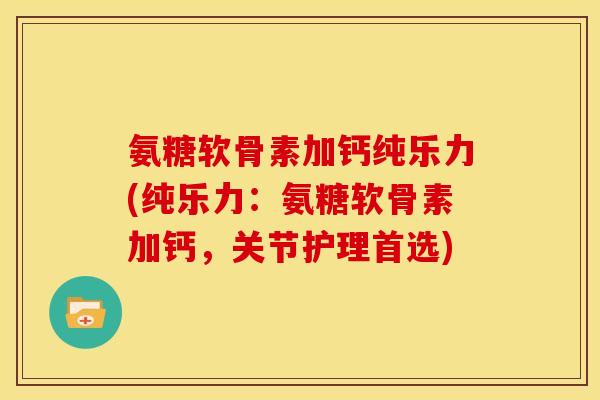 氨糖软骨素加钙纯乐力(纯乐力：氨糖软骨素加钙，关节护理首选)