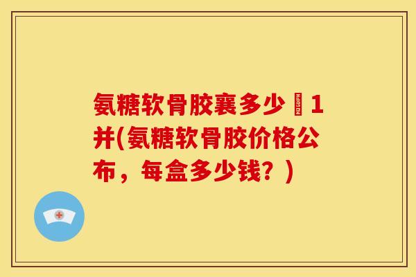氨糖软骨胶襄多少銭1并(氨糖软骨胶价格公布，每盒多少钱？)
