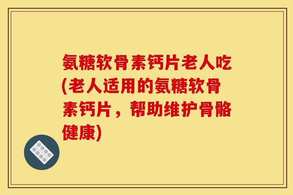 氨糖软骨素钙片老人吃(老人适用的氨糖软骨素钙片，帮助维护骨骼健康)