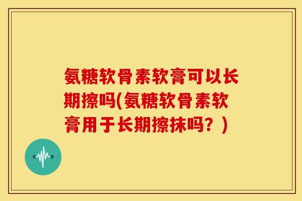 氨糖软骨素软膏可以长期擦吗(氨糖软骨素软膏用于长期擦抹吗?) 氨糖软骨素软膏可以长期擦吗(氨糖软骨素软膏用于长期擦抹吗?)