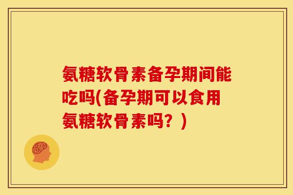 氨糖软骨素备孕期间能吃吗(备孕期可以食用氨糖软骨素吗？)