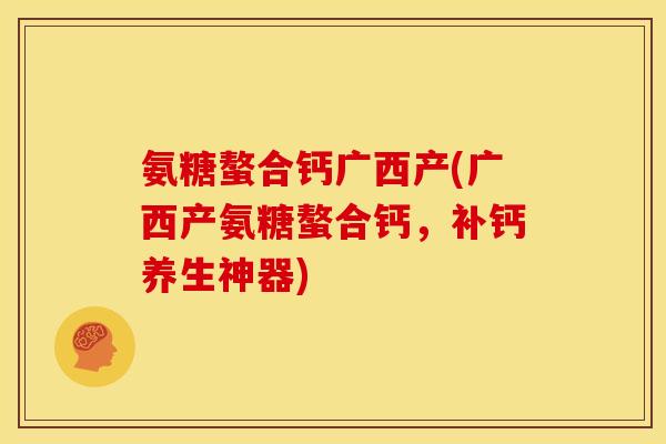 氨糖螯合钙广西产(广西产氨糖螯合钙，补钙养生神器)
