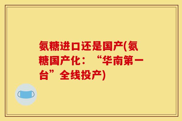 氨糖进口还是国产(氨糖国产化:“华南第一台”全线投产) 氨糖进口还是国产(氨糖国产化:“华南第一台”全线投产)