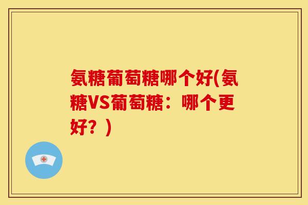 氨糖葡萄糖哪个好(氨糖VS葡萄糖:哪个更好?) 氨糖葡萄糖哪个好(氨糖VS葡萄糖:哪个更好?)