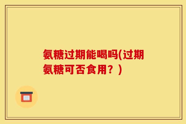 氨糖过期能喝吗(过期氨糖可否食用？)
