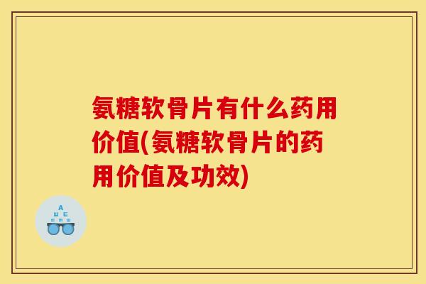 氨糖软骨片有什么药用价值(氨糖软骨片的药用价值及功效)
