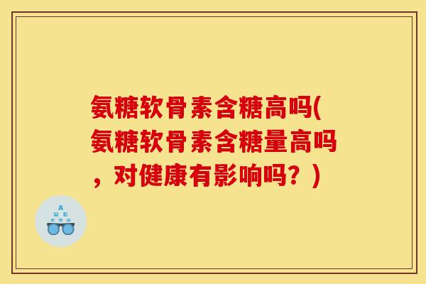 氨糖软骨素含糖高吗(氨糖软骨素含糖量高吗，对健康有影响吗？)