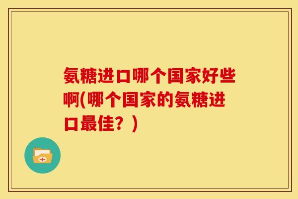 氨糖进口哪个国家好些啊(哪个国家的氨糖进口佳？)