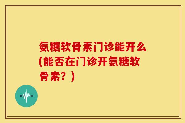 氨糖软骨素门诊能开么(能否在门诊开氨糖软骨素?) 氨糖软骨素门诊能开么(能否在门诊开氨糖软骨素?)