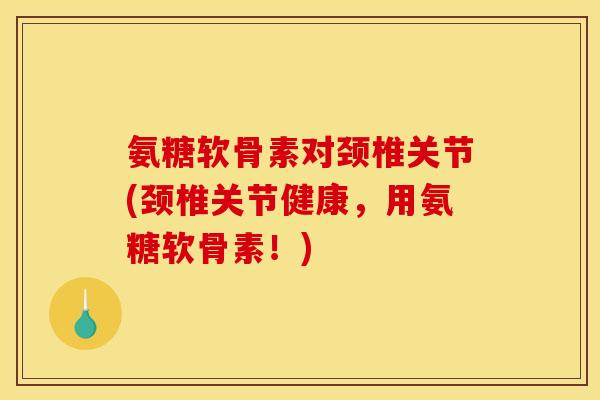 氨糖软骨素对颈椎关节(颈椎关节健康,用氨糖软骨素!) 氨糖软骨素对颈椎关节(颈椎关节健康,用氨糖软骨素!)