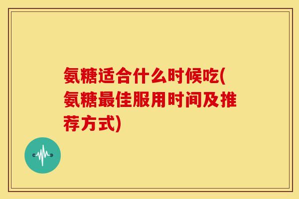 氨糖适合什么时候吃(氨糖佳服用时间及推荐方式) 氨糖适合什么时候吃(氨糖佳服用时间及推荐方式)