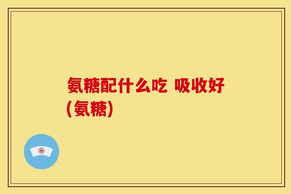 氨糖配什么吃 吸收好(氨糖) 氨糖配什么吃 吸收好(氨糖)