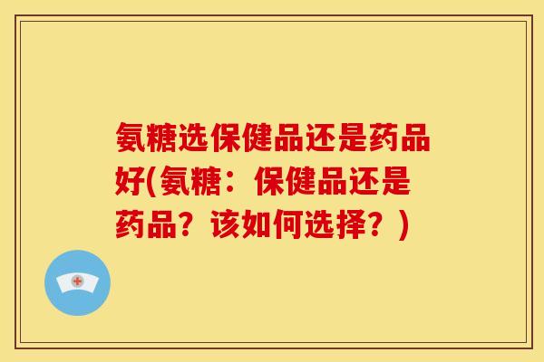 氨糖选保健品还是药品好(氨糖:保健品还是药品?该如何选择?) 氨糖选保健品还是药品好(氨糖:保健品还是药品?该如何选择?)