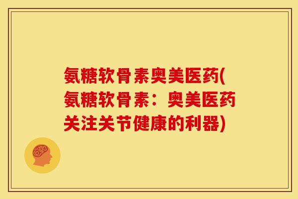 氨糖软骨素奥美医药(氨糖软骨素：奥美医药关注关节健康的利器)