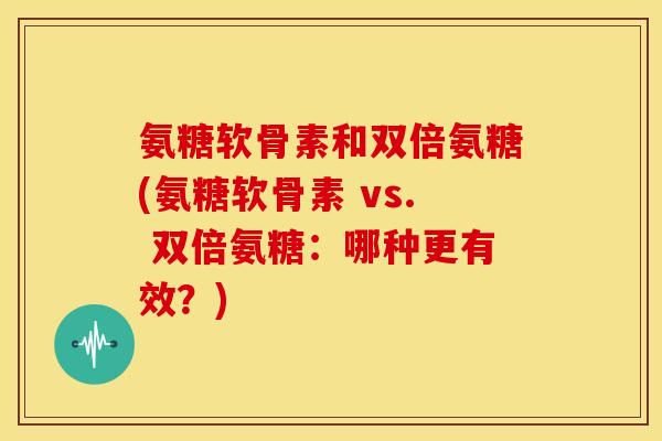 氨糖软骨素和双倍氨糖(氨糖软骨素 vs. 双倍氨糖:哪种更有效?) 氨糖软骨素和双倍氨糖(氨糖软骨素 vs. 双倍氨糖:哪种更有效?)