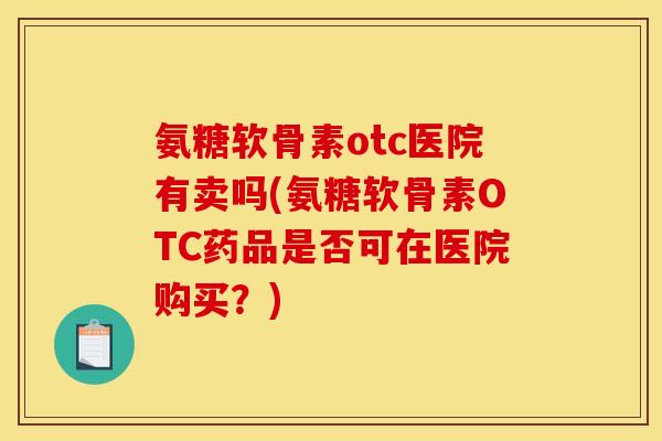 氨糖软骨素otc医院有卖吗(氨糖软骨素OTC药品是否可在医院购买？)