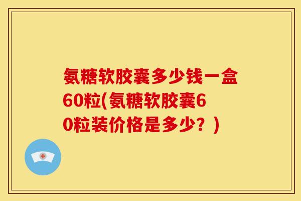 氨糖软胶囊多少钱一盒60粒(氨糖软胶囊60粒装价格是多少?) 氨糖软胶囊多少钱一盒60粒(氨糖软胶囊60粒装价格是多少?)