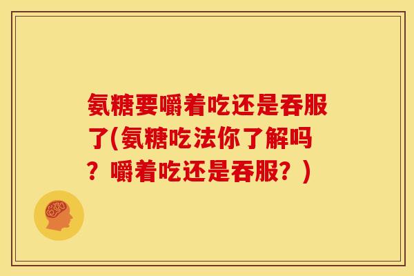 氨糖要嚼着吃还是吞服了(氨糖吃法你了解吗？嚼着吃还是吞服？)