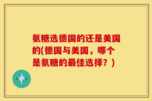 氨糖选德国的还是美国的(德国与美国,哪个是氨糖的佳选择?) 氨糖选德国的还是美国的(德国与美国,哪个是氨糖的佳选择?)