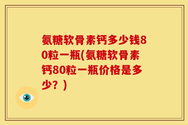 氨糖软骨素钙多少钱80粒一瓶(氨糖软骨素钙80粒一瓶价格是多少？)