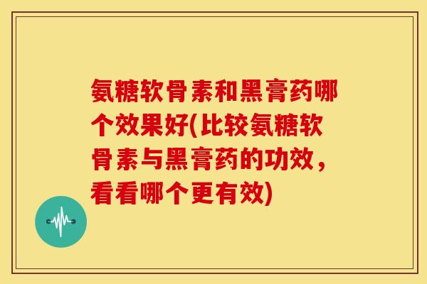 氨糖软骨素和黑膏药哪个效果好(比较氨糖软骨素与黑膏药的功效，看看哪个更有效)