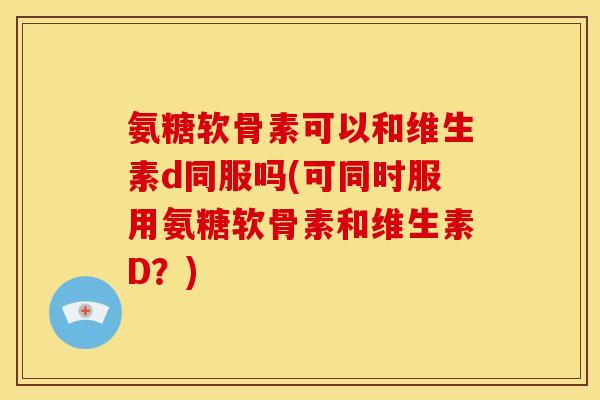 氨糖软骨素可以和维生素d同服吗(可同时服用氨糖软骨素和维生素D？)