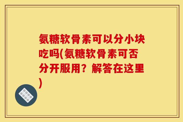 氨糖软骨素可以分小块吃吗(氨糖软骨素可否分开服用？解答在这里)