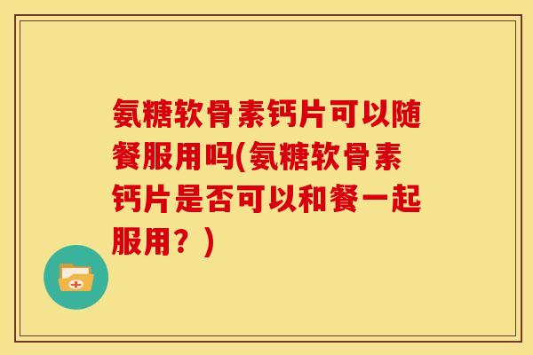 氨糖软骨素钙片可以随餐服用吗(氨糖软骨素钙片是否可以和餐一起服用?) 氨糖软骨素钙片可以随餐服用吗(氨糖软骨素钙片是否可以和餐一起服用?)