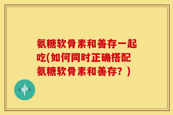 氨糖软骨素和善存一起吃(如何同时正确搭配氨糖软骨素和善存?) 氨糖软骨素和善存一起吃(如何同时正确搭配氨糖软骨素和善存?)