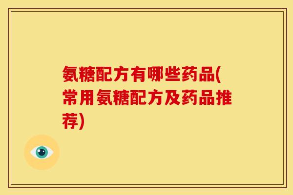 氨糖配方有哪些药品(常用氨糖配方及药品推荐)