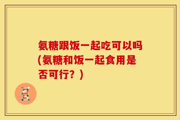 氨糖跟饭一起吃可以吗(氨糖和饭一起食用是否可行?) 氨糖跟饭一起吃可以吗(氨糖和饭一起食用是否可行?)