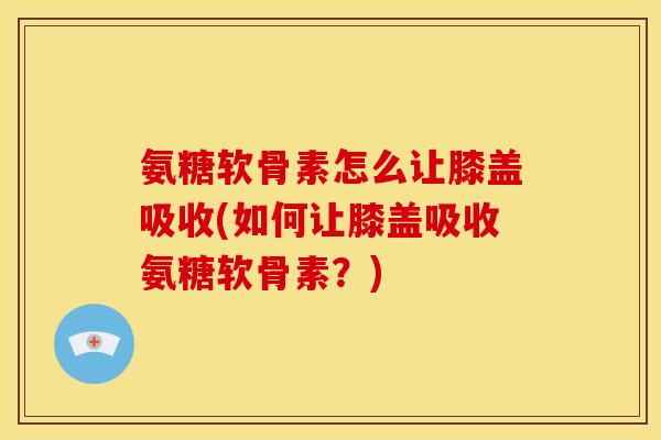 氨糖软骨素怎么让膝盖吸收(如何让膝盖吸收氨糖软骨素?) 氨糖软骨素怎么让膝盖吸收(如何让膝盖吸收氨糖软骨素?)