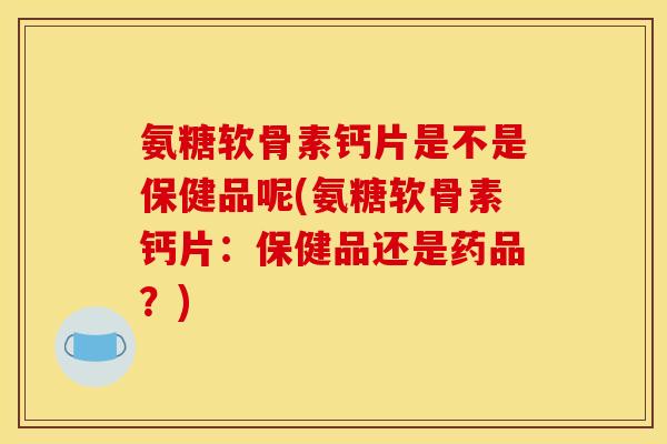 氨糖软骨素钙片是不是保健品呢(氨糖软骨素钙片：保健品还是药品？)