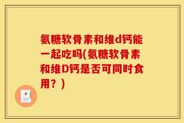 氨糖软骨素和维d钙能一起吃吗(氨糖软骨素和维D钙是否可同时食用?) 氨糖软骨素和维d钙能一起吃吗(氨糖软骨素和维D钙是否可同时食用?)
