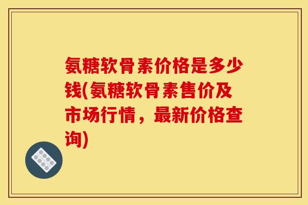 氨糖软骨素价格是多少钱(氨糖软骨素售价及市场行情，新价格查询)
