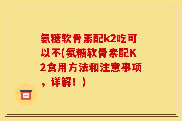 氨糖软骨素配k2吃可以不(氨糖软骨素配K2食用方法和注意事项,详解!) 氨糖软骨素配k2吃可以不(氨糖软骨素配K2食用方法和注意事项,详解!)