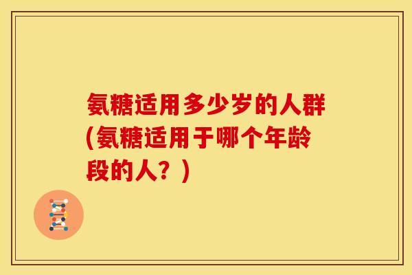 氨糖适用多少岁的人群(氨糖适用于哪个年龄段的人？)