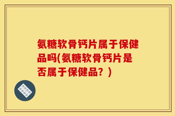 氨糖软骨钙片属于保健品吗(氨糖软骨钙片是否属于保健品?) 氨糖软骨钙片属于保健品吗(氨糖软骨钙片是否属于保健品?)