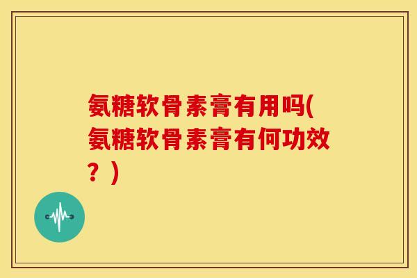 氨糖软骨素膏有用吗(氨糖软骨素膏有何功效？)