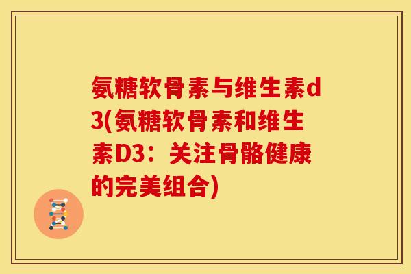 氨糖软骨素与维生素d3(氨糖软骨素和维生素D3:关注骨骼健康的完美组合) 氨糖软骨素与维生素d3(氨糖软骨素和维生素D3:关注骨骼健康的完美组合)